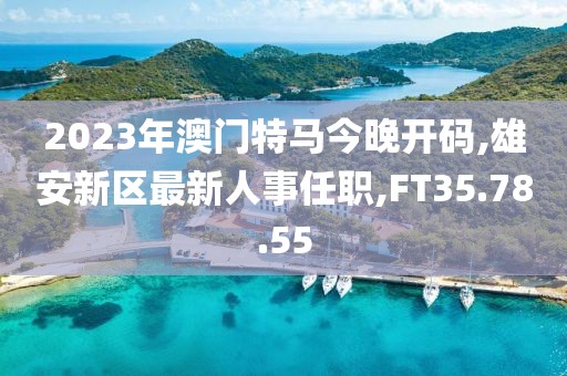 2023年澳門特馬今晚開碼,雄安新區(qū)最新人事任職,FT35.78.55