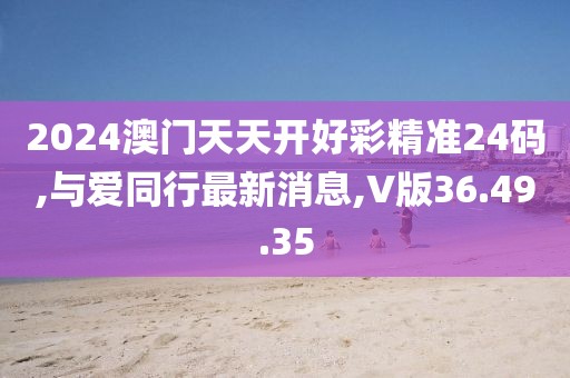 2024澳門天天開好彩精準(zhǔn)24碼,與愛同行最新消息,V版36.49.35