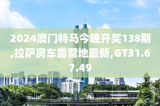 2024澳門特馬今晚開獎138期,拉薩房車露營地最新,GT31.67.49