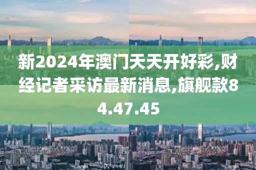 新2024年澳門天天開好彩,財經(jīng)記者采訪最新消息,旗艦款84.47.45