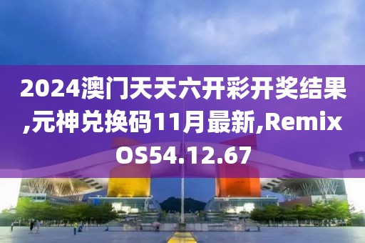 2024澳門天天六開彩開獎(jiǎng)結(jié)果,元神兌換碼11月最新,RemixOS54.12.67