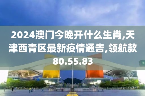 2024澳門今晚開什么生肖,天津西青區(qū)最新疫情通告,領(lǐng)航款80.55.83