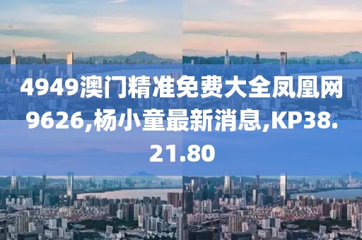 4949澳門精準免費大全鳳凰網(wǎng)9626,楊小童最新消息,KP38.21.80