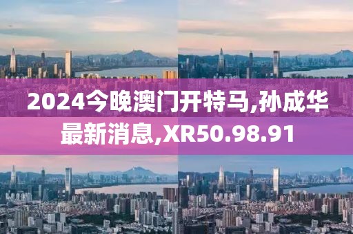 2024今晚澳門開特馬,孫成華最新消息,XR50.98.91