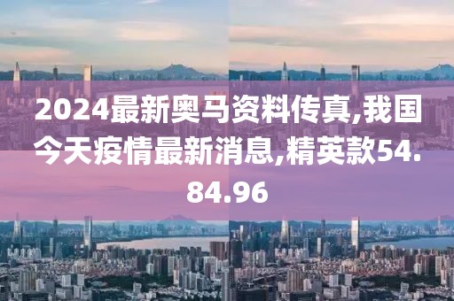 2024最新奧馬資料傳真,我國今天疫情最新消息,精英款54.84.96