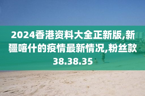 2024香港資料大全正新版,新疆喀什的疫情最新情況,粉絲款38.38.35