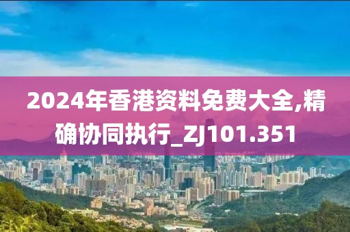 2024年香港資料免費(fèi)大全,精確協(xié)同執(zhí)行_ZJ101.351