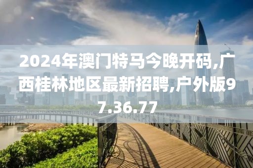 2024年澳門特馬今晚開碼,廣西桂林地區(qū)最新招聘,戶外版97.36.77