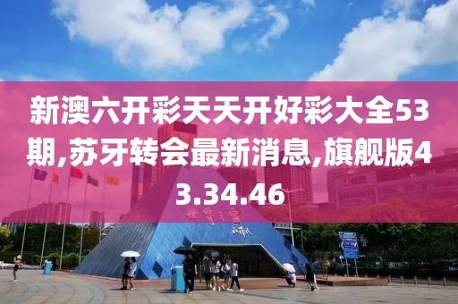 新澳六開彩天天開好彩大全53期,蘇牙轉(zhuǎn)會最新消息,旗艦版43.34.46