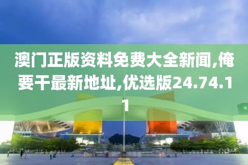 澳門正版資料免費大全新聞,俺要干最新地址,優(yōu)選版24.74.11