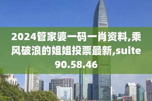 2024管家婆一碼一肖資料,乘風破浪的姐姐投票最新,suite90.58.46