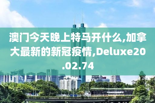 澳門今天晚上特馬開什么,加拿大最新的新冠疫情,Deluxe20.02.74