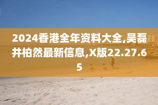 2024香港全年資料大全,吳磊井柏然最新信息,X版22.27.65