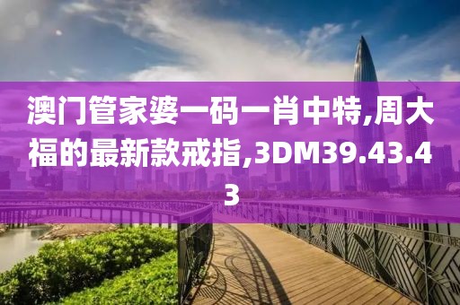 澳門管家婆一碼一肖中特,周大福的最新款戒指,3DM39.43.43