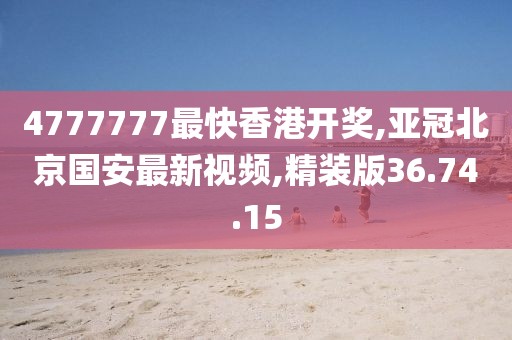 4777777最快香港開獎,亞冠北京國安最新視頻,精裝版36.74.15