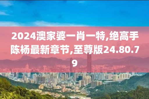 2024澳家婆一肖一特,絕高手陳楊最新章節(jié),至尊版24.80.79