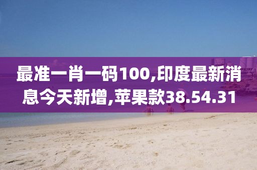 最準(zhǔn)一肖一碼100,印度最新消息今天新增,蘋果款38.54.31