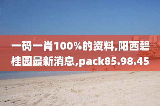 一碼一肖100%的資料,陽西碧桂園最新消息,pack85.98.45