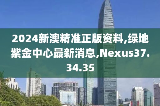 2024新澳精準(zhǔn)正版資料,綠地紫金中心最新消息,Nexus37.34.35