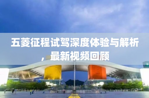 五菱征程試駕深度體驗(yàn)與解析，最新視頻回顧