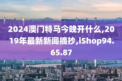 2024澳門特馬今晚開什么,2019年最新新聞?wù)?iShop94.65.87