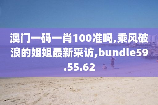 澳門(mén)一碼一肖100準(zhǔn)嗎,乘風(fēng)破浪的姐姐最新采訪,bundle59.55.62