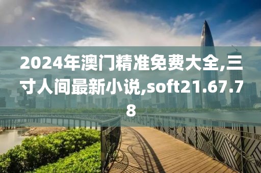 2024年澳門精準免費大全,三寸人間最新小說,soft21.67.78