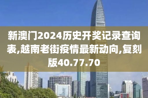 新澳門2024歷史開獎記錄查詢表,越南老街疫情最新動向,復刻版40.77.70