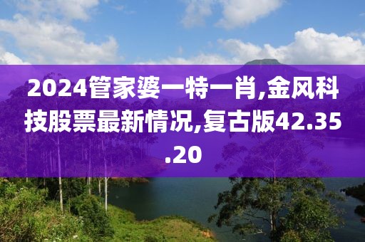 2024管家婆一特一肖,金風(fēng)科技股票最新情況,復(fù)古版42.35.20