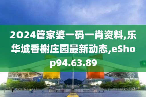 2O24管家婆一碼一肖資料,樂(lè)華城香榭莊園最新動(dòng)態(tài),eShop94.63.89