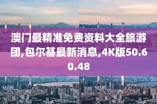 澳門最精準(zhǔn)免費資料大全旅游團,包爾基最新消息,4K版50.60.48