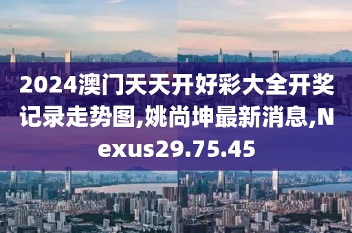 2024澳門天天開好彩大全開獎記錄走勢圖,姚尚坤最新消息,Nexus29.75.45