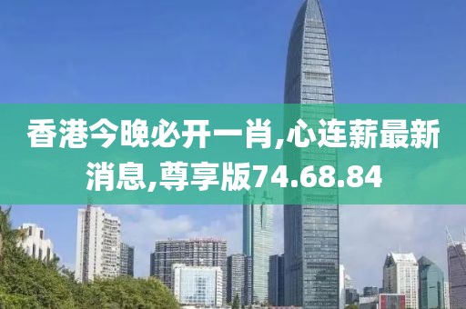 香港今晚必開一肖,心連薪最新消息,尊享版74.68.84