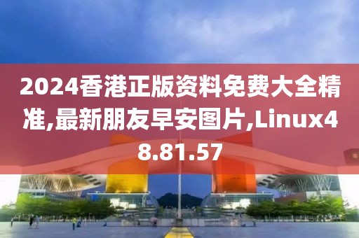 2024香港正版資料免費大全精準(zhǔn),最新朋友早安圖片,Linux48.81.57