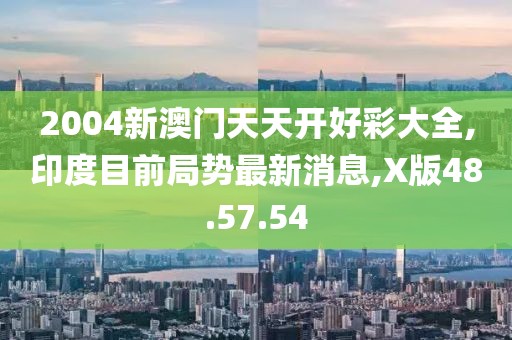 2004新澳門天天開好彩大全,印度目前局勢最新消息,X版48.57.54