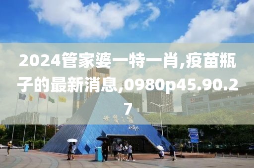 2024管家婆一特一肖,疫苗瓶子的最新消息,0980p45.90.27