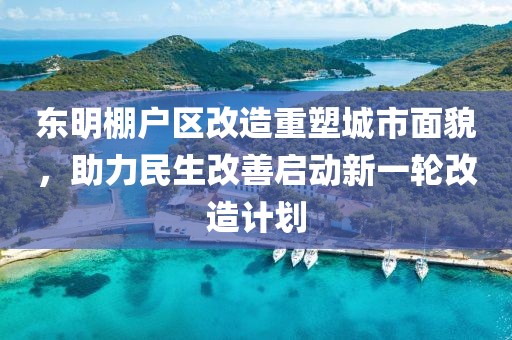 東明棚戶區(qū)改造重塑城市面貌，助力民生改善啟動新一輪改造計劃