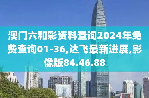 澳門六和彩資料查詢2024年免費(fèi)查詢01-36,達(dá)飛最新進(jìn)展,影像版84.46.88