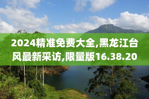 2024精準(zhǔn)免費(fèi)大全,黑龍江臺風(fēng)最新采訪,限量版16.38.20