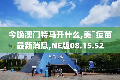 今晚澳門特馬開什么,美囯疫苗最新消息,NE版08.15.52