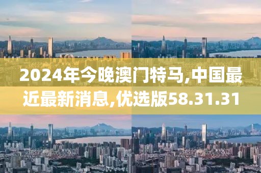 2024年今晚澳門特馬,中國(guó)最近最新消息,優(yōu)選版58.31.31