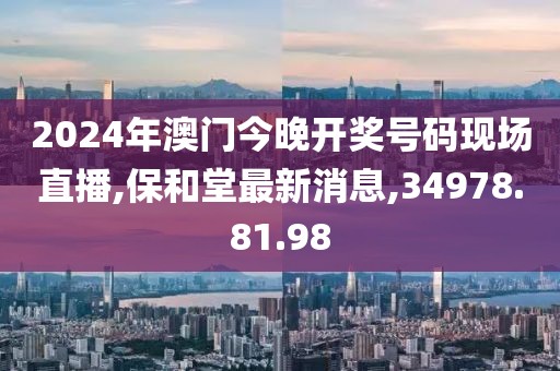 2024年澳門今晚開獎號碼現(xiàn)場直播,保和堂最新消息,34978.81.98