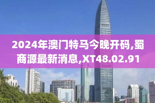 2024年澳門特馬今晚開碼,蜀商源最新消息,XT48.02.91