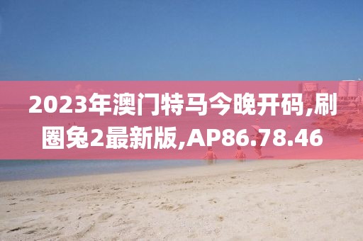 2023年澳門特馬今晚開碼,刷圈兔2最新版,AP86.78.46