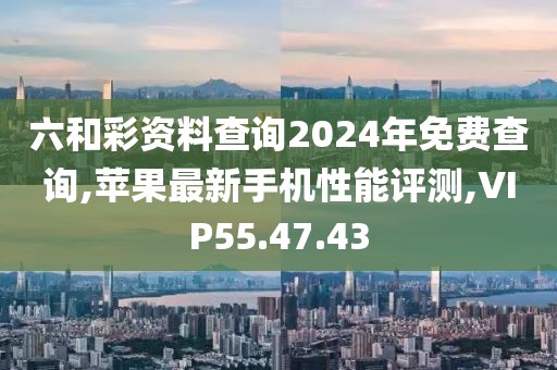 六和彩資料查詢2024年免費查詢,蘋果最新手機性能評測,VIP55.47.43