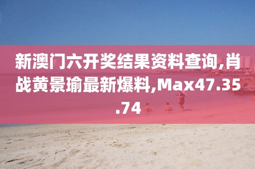 新澳門六開獎結(jié)果資料查詢,肖戰(zhàn)黃景瑜最新爆料,Max47.35.74