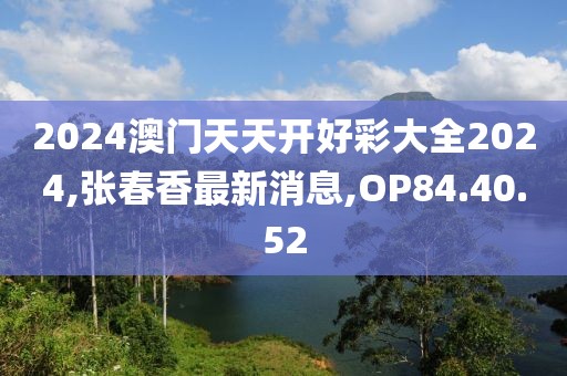 2024澳門(mén)天天開(kāi)好彩大全2024,張春香最新消息,OP84.40.52