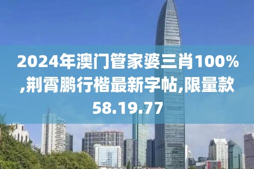 2024年澳門管家婆三肖100%,荊霄鵬行楷最新字帖,限量款58.19.77