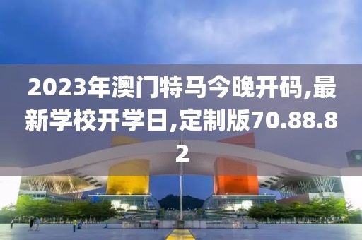 2023年澳門特馬今晚開碼,最新學校開學日,定制版70.88.82