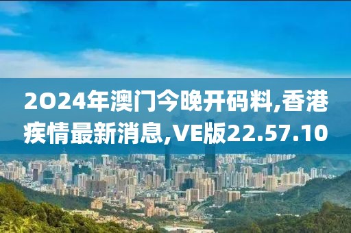 2O24年澳門今晚開碼料,香港疾情最新消息,VE版22.57.10